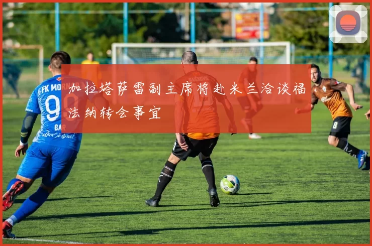 加拉塔萨雷副主席将赴米兰洽谈福法纳转会事宜