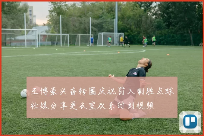 王博豪兴奋转圈庆祝罚入制胜点球社媒分享更衣室欢乐时刻视频