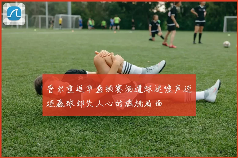 普尔重返华盛顿赛场遭球迷嘘声连连赢球却失人心的尴尬局面