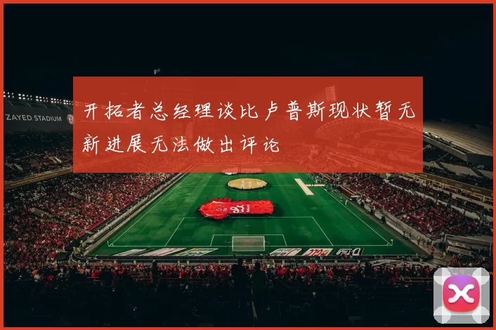 开拓者总经理谈比卢普斯现状暂无新进展无法做出评论