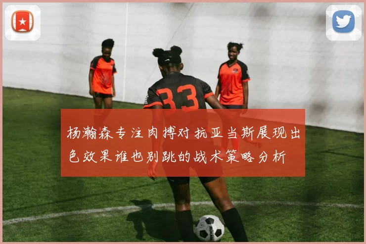 杨瀚森专注肉搏对抗亚当斯展现出色效果谁也别跳的战术策略分析