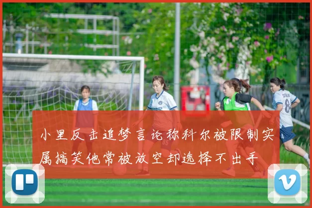 小里反击追梦言论称科尔被限制实属搞笑他常被放空却选择不出手