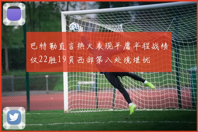 巴特勒直言热火表现平庸半程战绩仅22胜19负西部第八处境堪忧