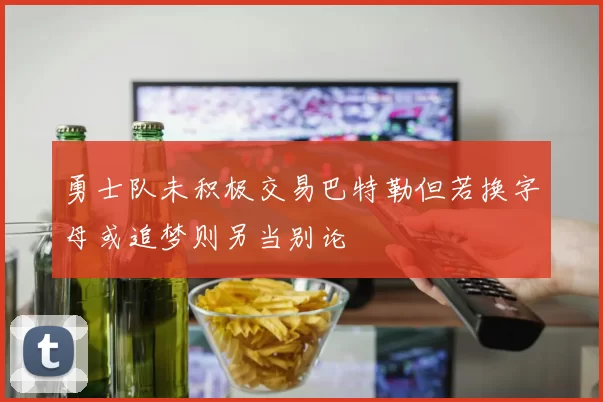 勇士队未积极交易巴特勒但若换字母或追梦则另当别论