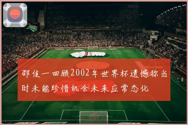 邵佳一回顾2002年世界杯遗憾称当时未能珍惜机会未来应常态化