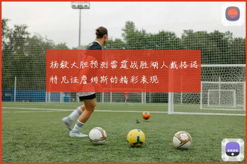 杨毅大胆预测雷霆战胜湖人戴格诺特见证詹姆斯的精彩表现