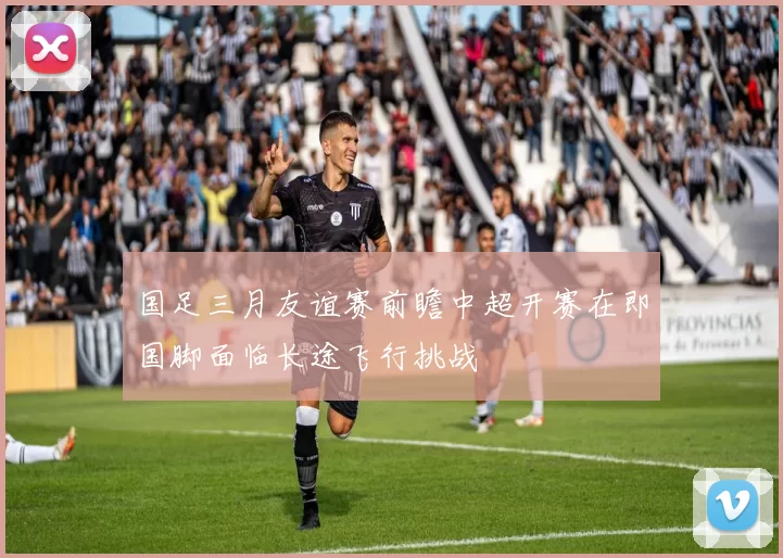 国足三月友谊赛前瞻中超开赛在即国脚面临长途飞行挑战